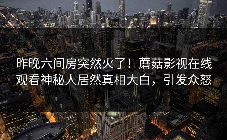 昨晚六间房突然火了！蘑菇影视在线观看神秘人居然真相大白，引发众怒