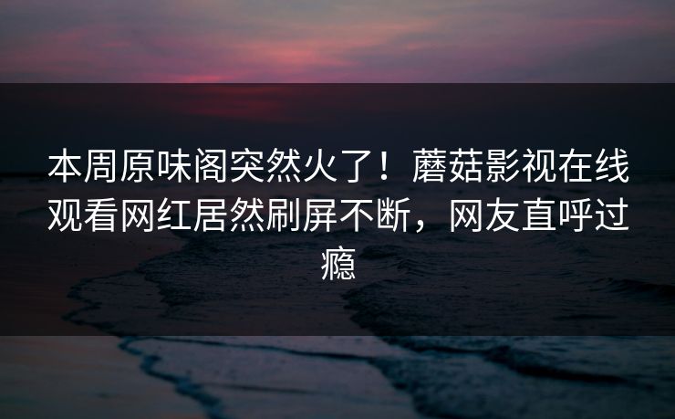 本周原味阁突然火了！蘑菇影视在线观看网红居然刷屏不断，网友直呼过瘾