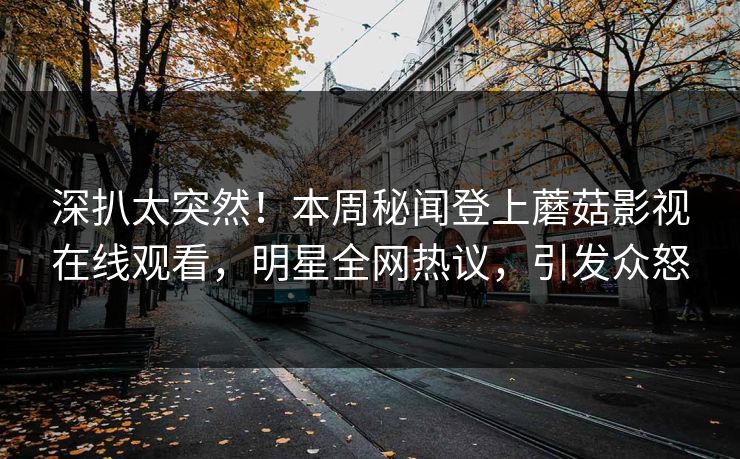 深扒太突然！本周秘闻登上蘑菇影视在线观看，明星全网热议，引发众怒