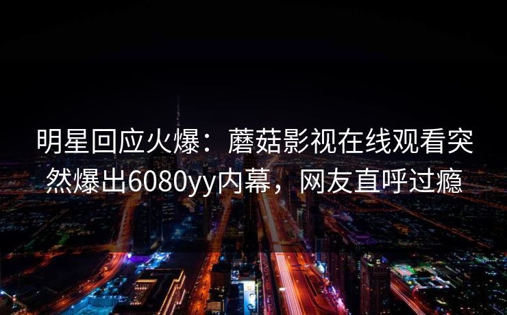 明星回应火爆：蘑菇影视在线观看突然爆出6080yy内幕，网友直呼过瘾