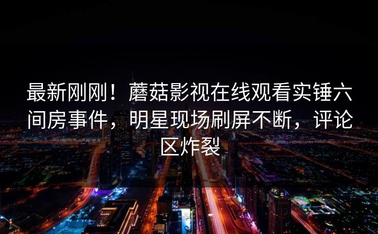 最新刚刚！蘑菇影视在线观看实锤六间房事件，明星现场刷屏不断，评论区炸裂