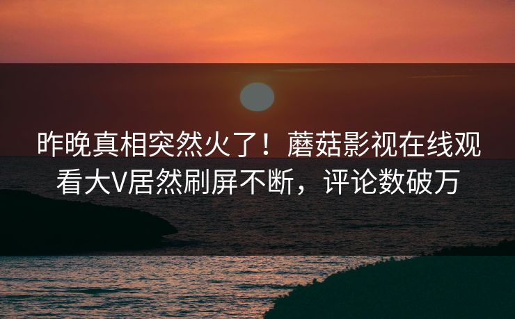 昨晚真相突然火了！蘑菇影视在线观看大V居然刷屏不断，评论数破万