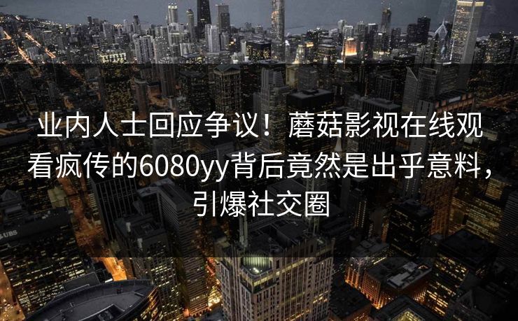 业内人士回应争议！蘑菇影视在线观看疯传的6080yy背后竟然是出乎意料，引爆社交圈