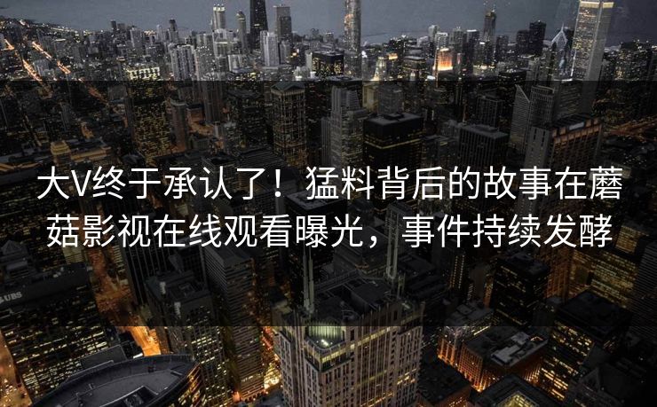 大V终于承认了！猛料背后的故事在蘑菇影视在线观看曝光，事件持续发酵