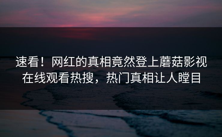 速看！网红的真相竟然登上蘑菇影视在线观看热搜，热门真相让人瞠目