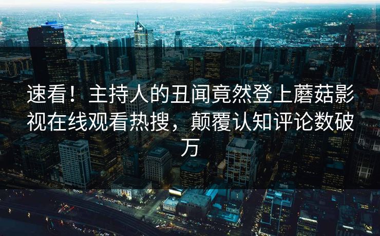 速看！主持人的丑闻竟然登上蘑菇影视在线观看热搜，颠覆认知评论数破万