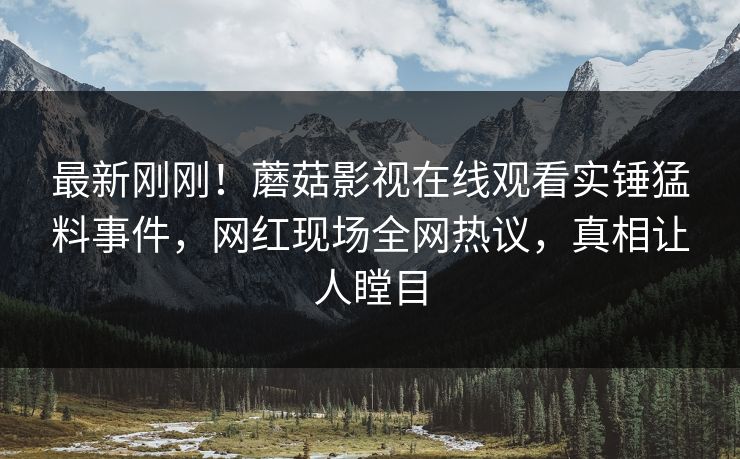 最新刚刚！蘑菇影视在线观看实锤猛料事件，网红现场全网热议，真相让人瞠目