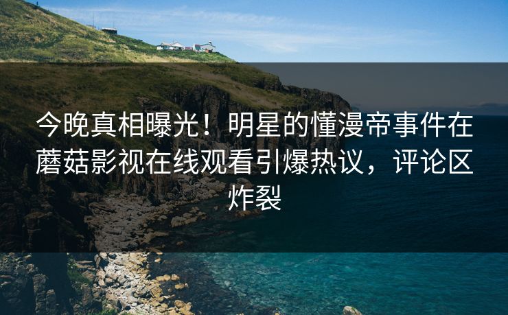 今晚真相曝光！明星的懂漫帝事件在蘑菇影视在线观看引爆热议，评论区炸裂