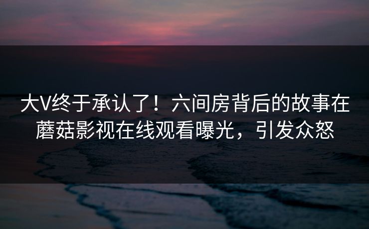 大V终于承认了！六间房背后的故事在蘑菇影视在线观看曝光，引发众怒