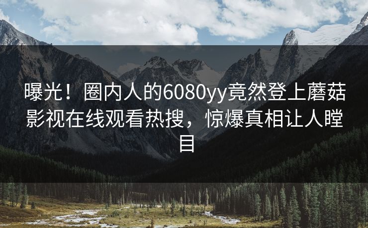 曝光！圈内人的6080yy竟然登上蘑菇影视在线观看热搜，惊爆真相让人瞠目