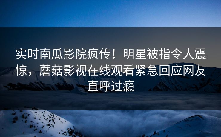 实时南瓜影院疯传！明星被指令人震惊，蘑菇影视在线观看紧急回应网友直呼过瘾