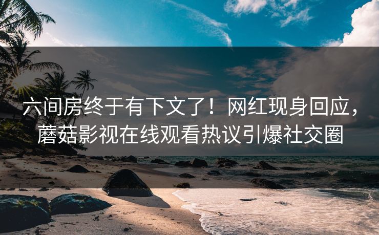 六间房终于有下文了！网红现身回应，蘑菇影视在线观看热议引爆社交圈