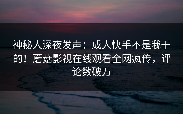 神秘人深夜发声：成人快手不是我干的！蘑菇影视在线观看全网疯传，评论数破万