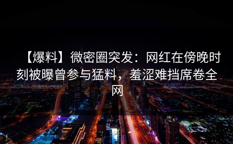 【爆料】微密圈突发：网红在傍晚时刻被曝曾参与猛料，羞涩难挡席卷全网