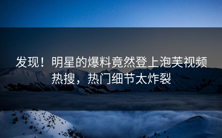 发现！明星的爆料竟然登上泡芙视频热搜，热门细节太炸裂