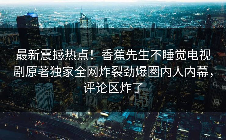 最新震撼热点！香蕉先生不睡觉电视剧原著独家全网炸裂劲爆圈内人内幕，评论区炸了