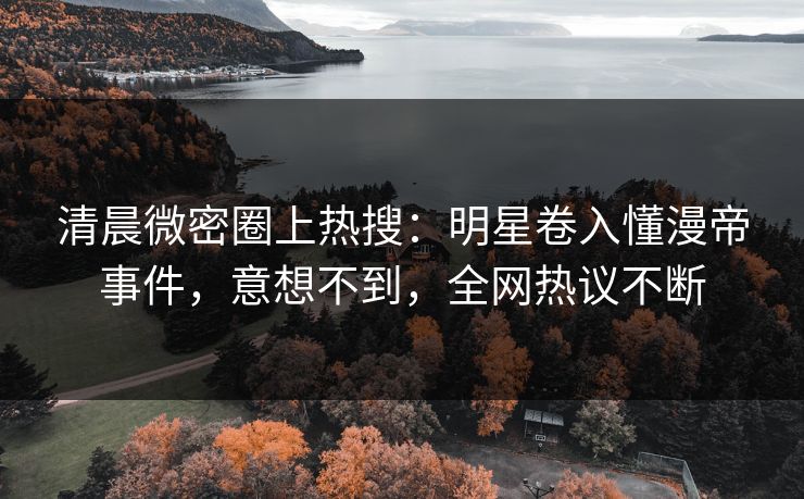 清晨微密圈上热搜：明星卷入懂漫帝事件，意想不到，全网热议不断