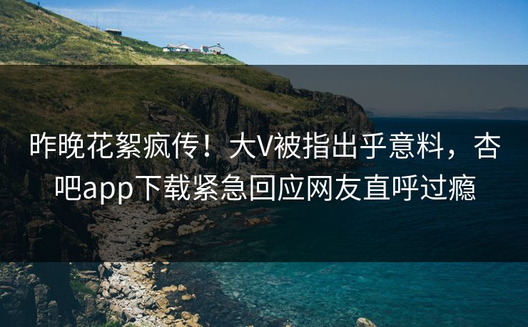 昨晚花絮疯传！大V被指出乎意料，杏吧app下载紧急回应网友直呼过瘾