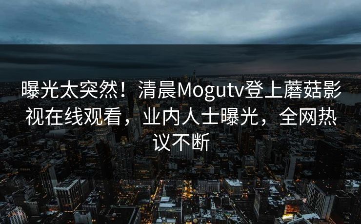 曝光太突然！清晨Mogutv登上蘑菇影视在线观看，业内人士曝光，全网热议不断