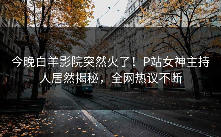 今晚白羊影院突然火了！P站女神主持人居然揭秘，全网热议不断
