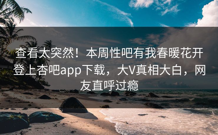 查看太突然！本周性吧有我春暖花开登上杏吧app下载，大V真相大白，网友直呼过瘾