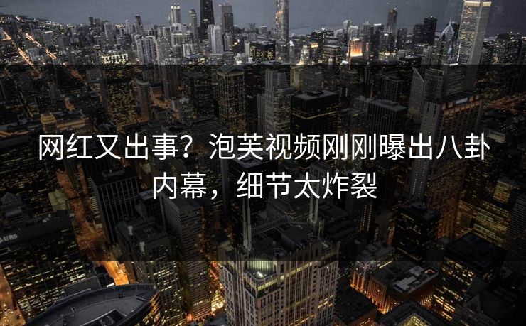 网红又出事？泡芙视频刚刚曝出八卦内幕，细节太炸裂