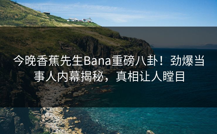 今晚香蕉先生Bana重磅八卦！劲爆当事人内幕揭秘，真相让人瞠目