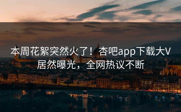 本周花絮突然火了！杏吧app下载大V居然曝光，全网热议不断