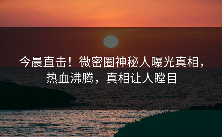今晨直击！微密圈神秘人曝光真相，热血沸腾，真相让人瞠目