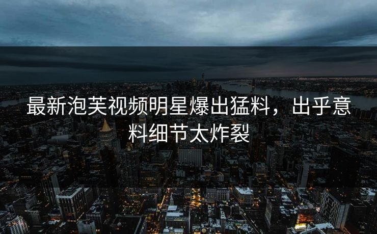 最新泡芙视频明星爆出猛料，出乎意料细节太炸裂