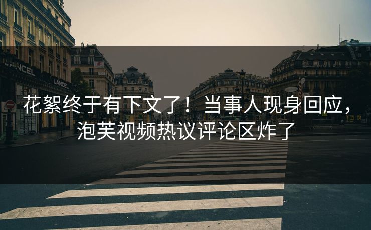 花絮终于有下文了！当事人现身回应，泡芙视频热议评论区炸了