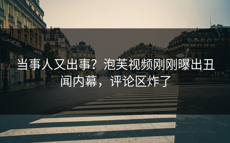 当事人又出事？泡芙视频刚刚曝出丑闻内幕，评论区炸了