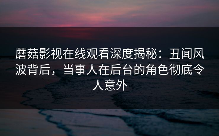 蘑菇影视在线观看深度揭秘：丑闻风波背后，当事人在后台的角色彻底令人意外