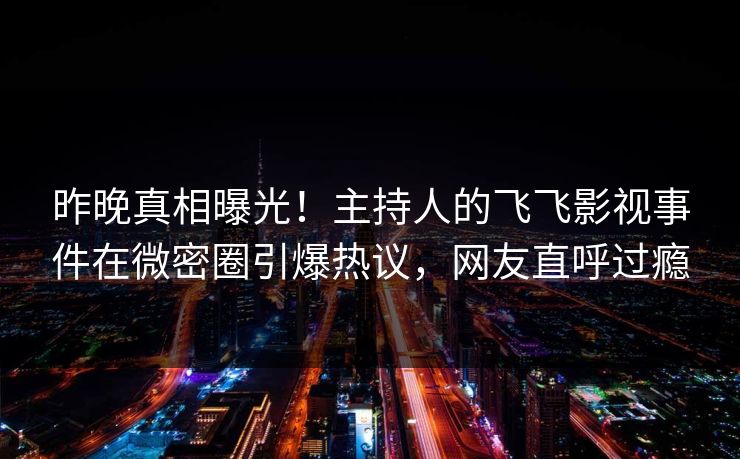 昨晚真相曝光！主持人的飞飞影视事件在微密圈引爆热议，网友直呼过瘾