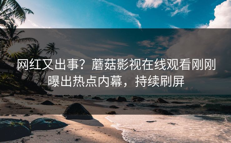 网红又出事？蘑菇影视在线观看刚刚曝出热点内幕，持续刷屏
