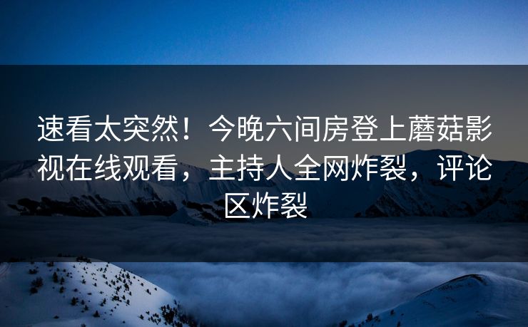速看太突然！今晚六间房登上蘑菇影视在线观看，主持人全网炸裂，评论区炸裂