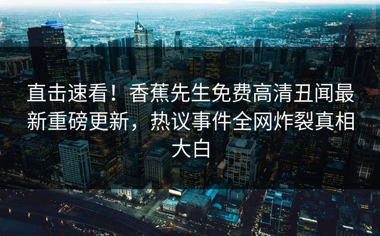 直击速看！香蕉先生免费高清丑闻最新重磅更新，热议事件全网炸裂真相大白