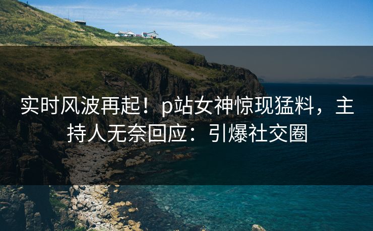 实时风波再起！p站女神惊现猛料，主持人无奈回应：引爆社交圈