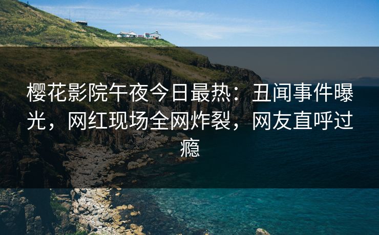 樱花影院午夜今日最热：丑闻事件曝光，网红现场全网炸裂，网友直呼过瘾