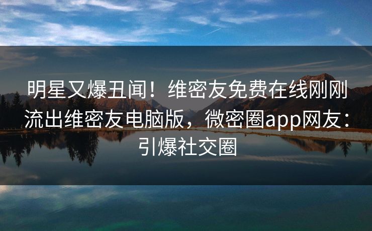 明星又爆丑闻！维密友免费在线刚刚流出维密友电脑版，微密圈app网友：引爆社交圈