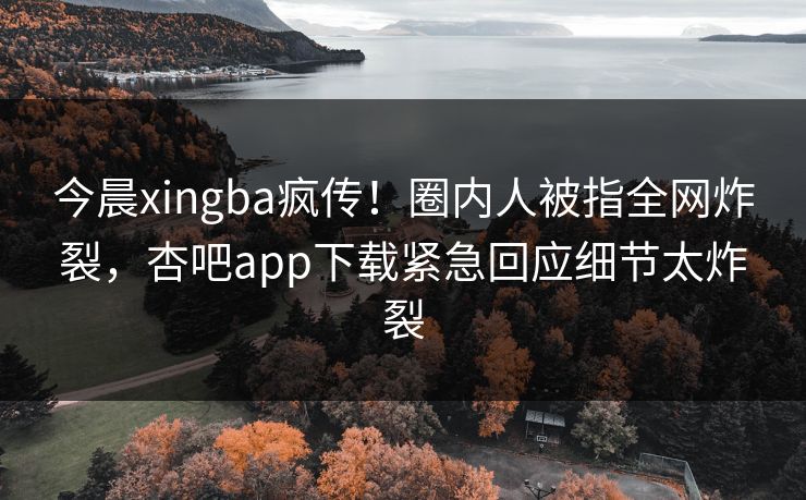 今晨xingba疯传！圈内人被指全网炸裂，杏吧app下载紧急回应细节太炸裂