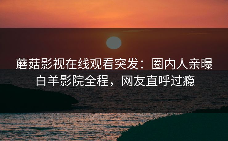 蘑菇影视在线观看突发：圈内人亲曝白羊影院全程，网友直呼过瘾