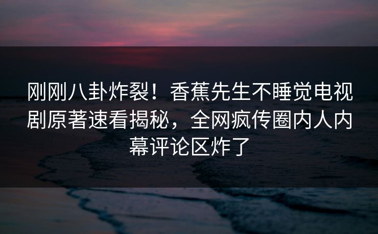 刚刚八卦炸裂！香蕉先生不睡觉电视剧原著速看揭秘，全网疯传圈内人内幕评论区炸了