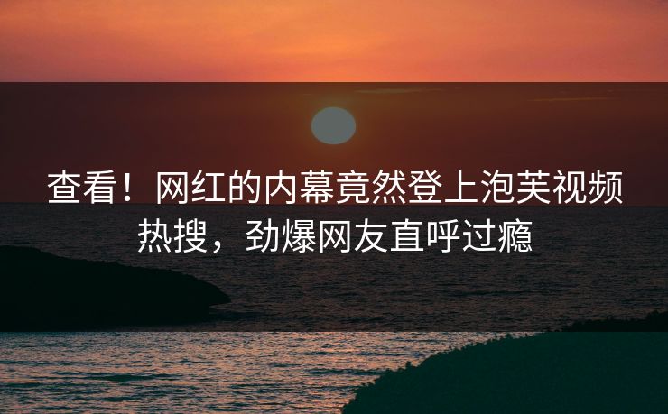 查看！网红的内幕竟然登上泡芙视频热搜，劲爆网友直呼过瘾