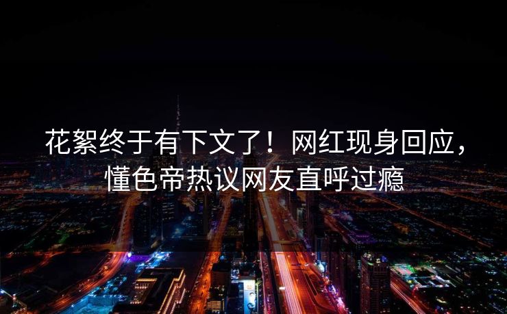 花絮终于有下文了！网红现身回应，懂色帝热议网友直呼过瘾