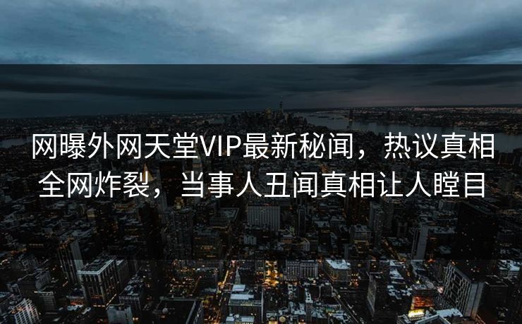 网曝外网天堂VIP最新秘闻，热议真相全网炸裂，当事人丑闻真相让人瞠目
