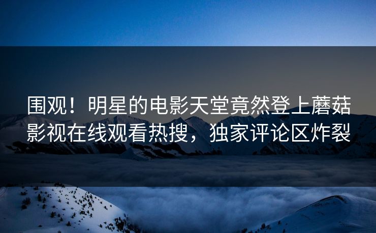 围观！明星的电影天堂竟然登上蘑菇影视在线观看热搜，独家评论区炸裂