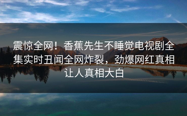 震惊全网！香蕉先生不睡觉电视剧全集实时丑闻全网炸裂，劲爆网红真相让人真相大白
