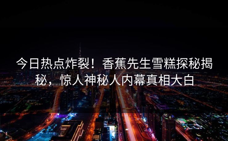 今日热点炸裂！香蕉先生雪糕探秘揭秘，惊人神秘人内幕真相大白