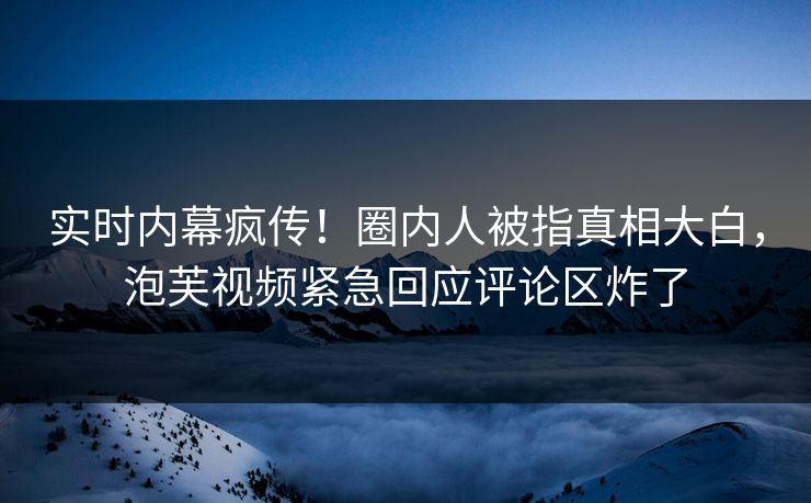 实时内幕疯传！圈内人被指真相大白，泡芙视频紧急回应评论区炸了